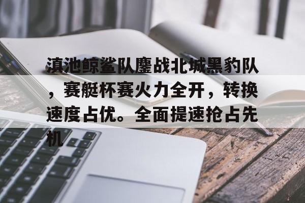 包含滇池鲸鲨队鏖战北城黑豹队，赛艇杯赛火力全开，转换速度占优。全面提速抢占先机的词条